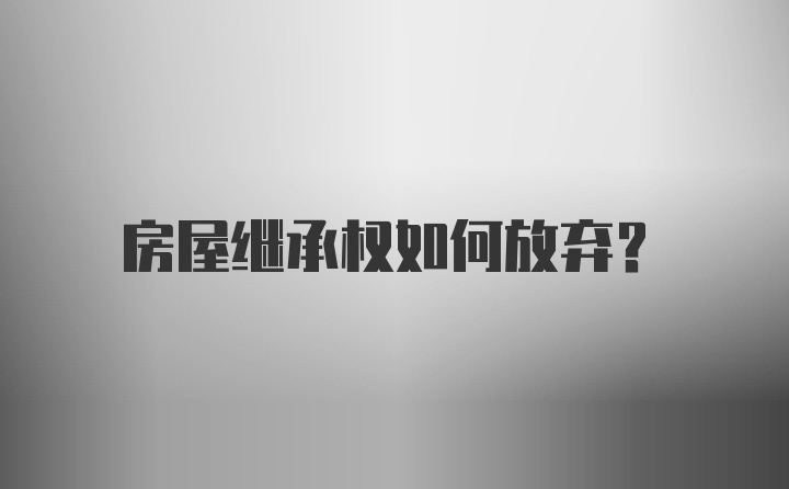 房屋继承权如何放弃？