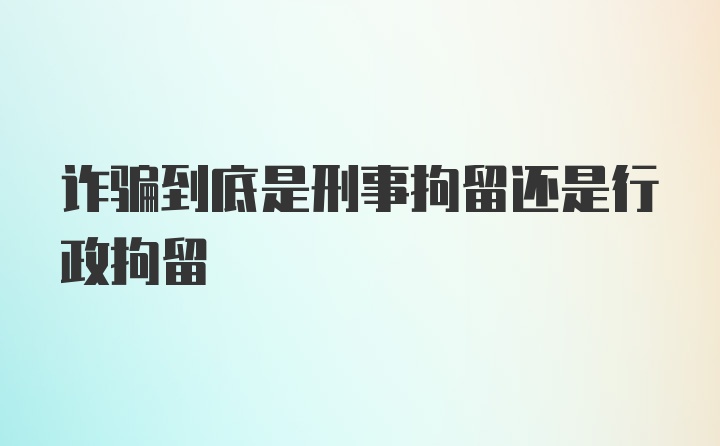 诈骗到底是刑事拘留还是行政拘留