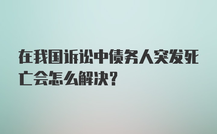 在我国诉讼中债务人突发死亡会怎么解决？