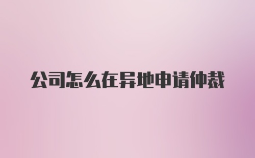 公司怎么在异地申请仲裁