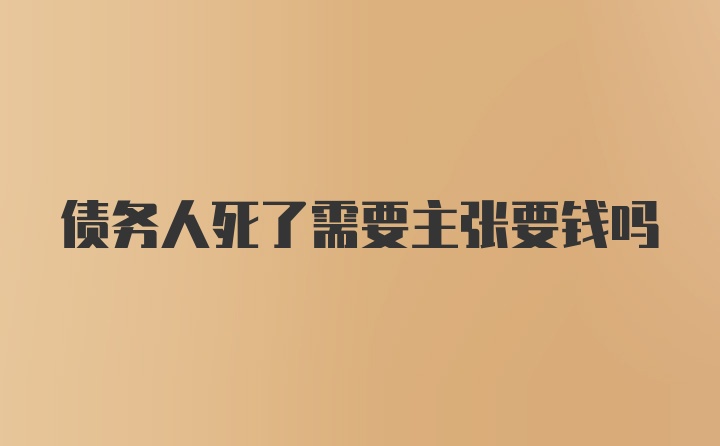 债务人死了需要主张要钱吗