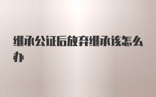 继承公证后放弃继承该怎么办