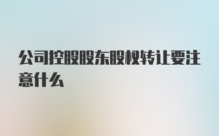 公司控股股东股权转让要注意什么