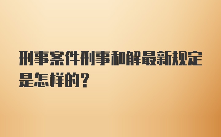 刑事案件刑事和解最新规定是怎样的？