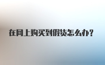 在网上购买到假货怎么办？