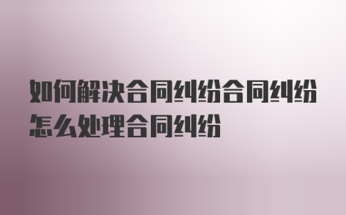 如何解决合同纠纷合同纠纷怎么处理合同纠纷