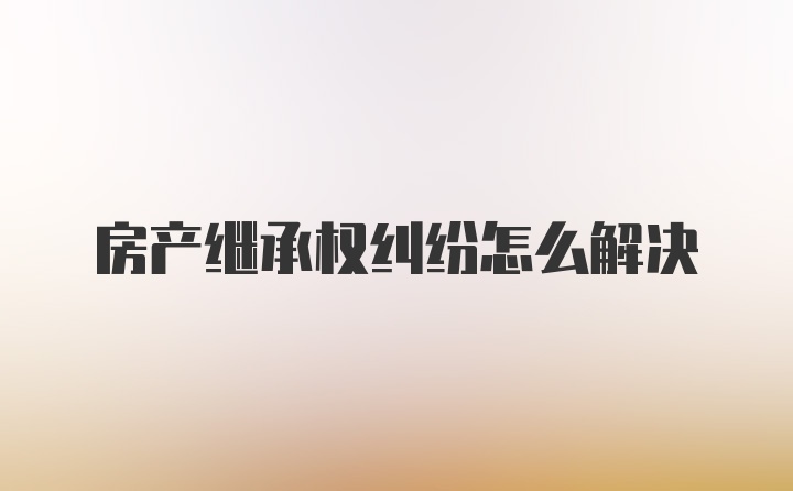 房产继承权纠纷怎么解决