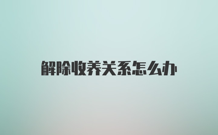 解除收养关系怎么办