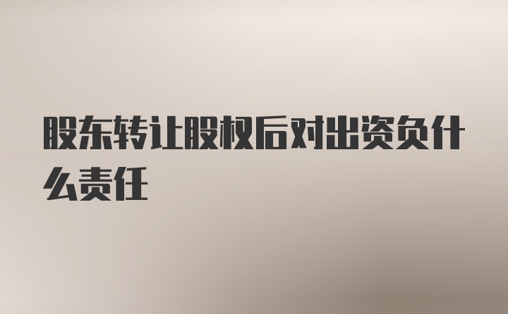 股东转让股权后对出资负什么责任