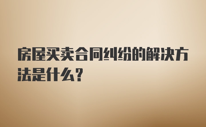 房屋买卖合同纠纷的解决方法是什么？