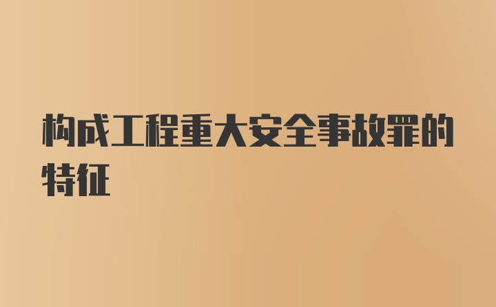 构成工程重大安全事故罪的特征