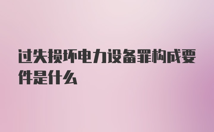 过失损坏电力设备罪构成要件是什么