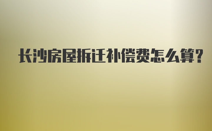 长沙房屋拆迁补偿费怎么算？