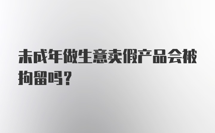 未成年做生意卖假产品会被拘留吗？