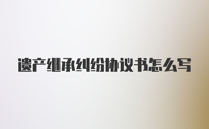 遗产继承纠纷协议书怎么写