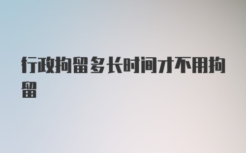 行政拘留多长时间才不用拘留