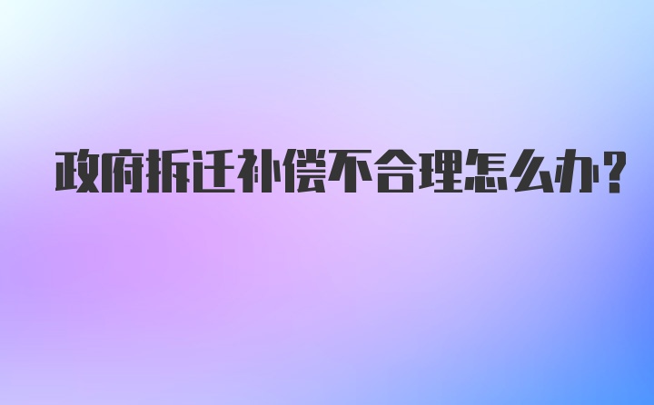 政府拆迁补偿不合理怎么办?