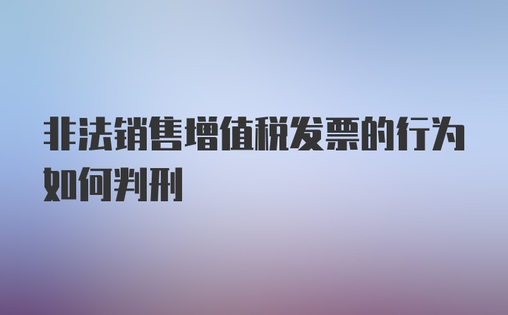 非法销售增值税发票的行为如何判刑