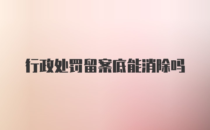 行政处罚留案底能消除吗