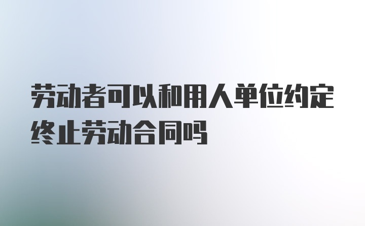 劳动者可以和用人单位约定终止劳动合同吗