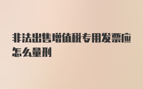 非法出售增值税专用发票应怎么量刑