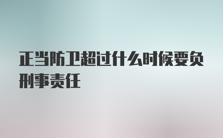 正当防卫超过什么时候要负刑事责任