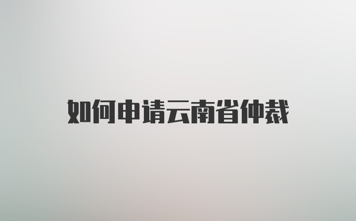 如何申请云南省仲裁