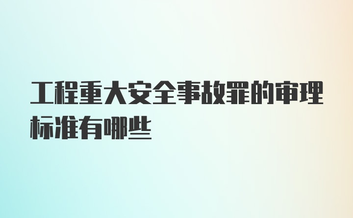 工程重大安全事故罪的审理标准有哪些