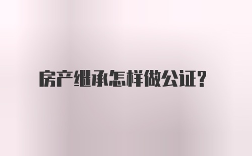 房产继承怎样做公证？