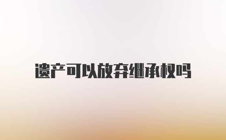 遗产可以放弃继承权吗