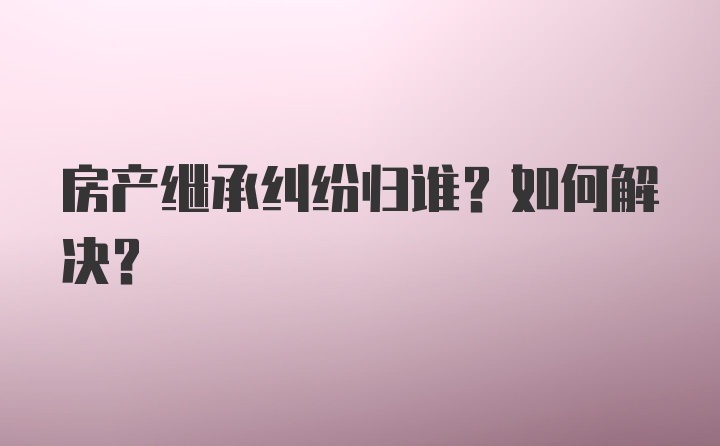 房产继承纠纷归谁？如何解决？