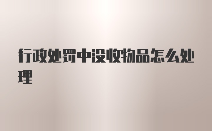 行政处罚中没收物品怎么处理