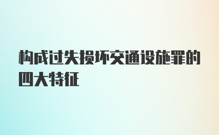 构成过失损坏交通设施罪的四大特征