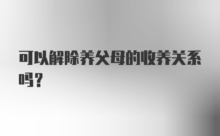 可以解除养父母的收养关系吗？