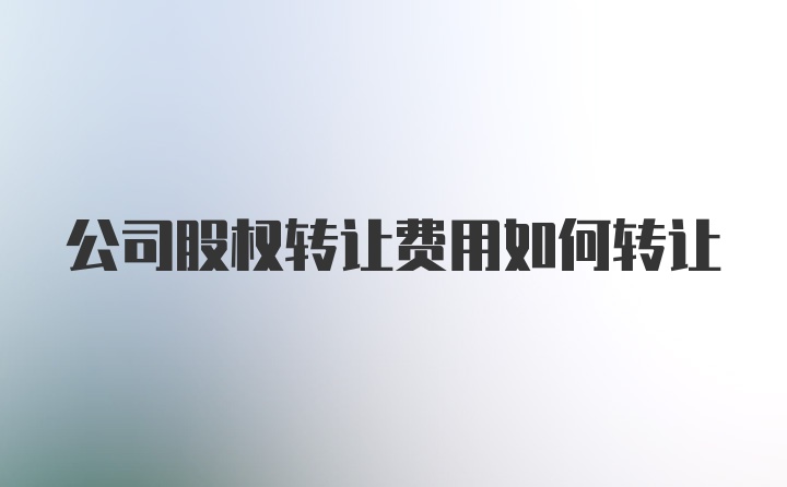 公司股权转让费用如何转让