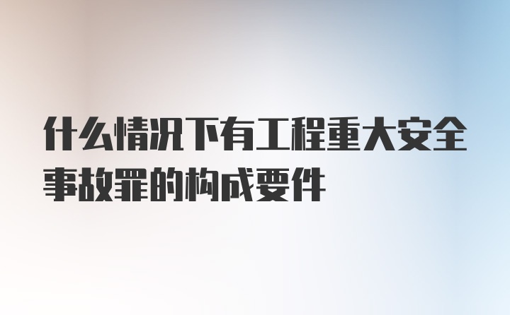 什么情况下有工程重大安全事故罪的构成要件