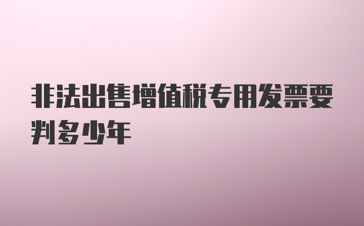 非法出售增值税专用发票要判多少年