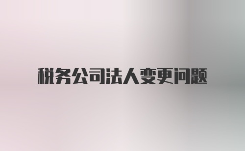 税务公司法人变更问题