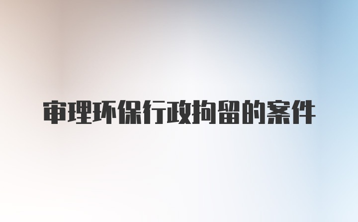 审理环保行政拘留的案件