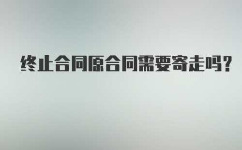 终止合同原合同需要寄走吗？