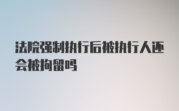 法院强制执行后被执行人还会被拘留吗