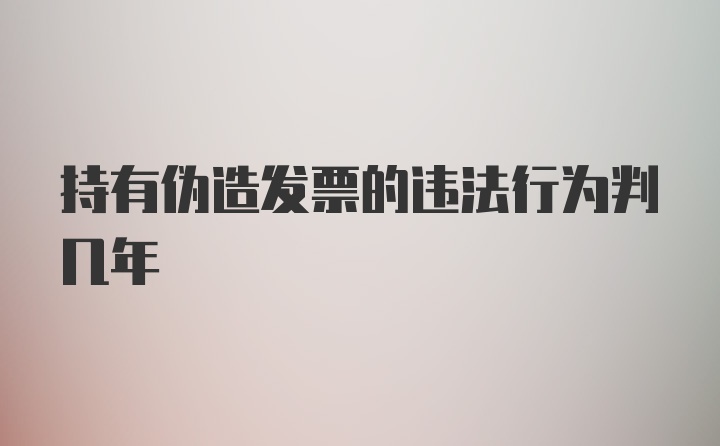 持有伪造发票的违法行为判几年