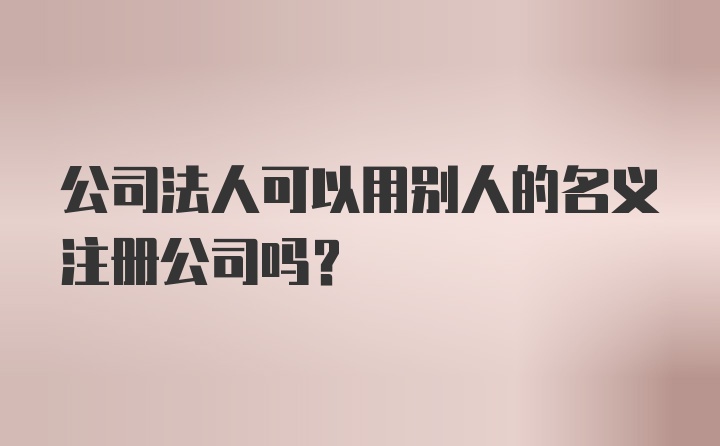 公司法人可以用别人的名义注册公司吗？