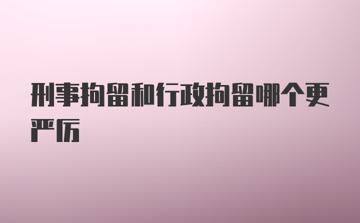 刑事拘留和行政拘留哪个更严厉