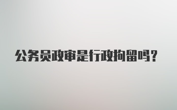 公务员政审是行政拘留吗？