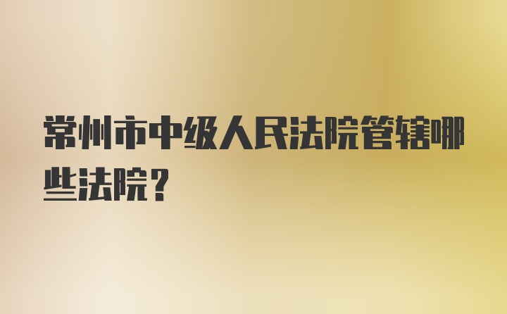 常州市中级人民法院管辖哪些法院？