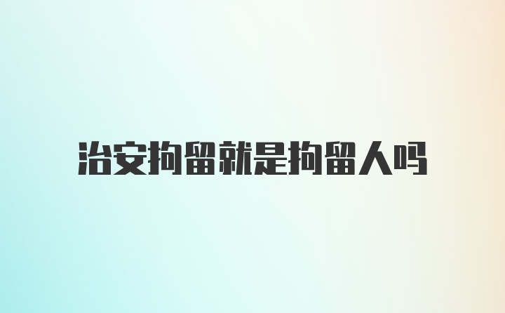 治安拘留就是拘留人吗