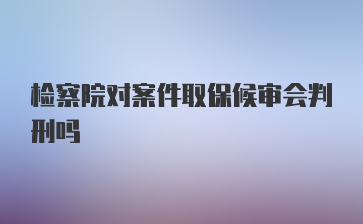 检察院对案件取保候审会判刑吗