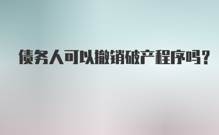 债务人可以撤销破产程序吗？