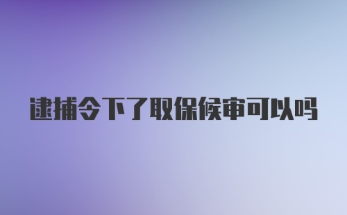 逮捕令下了取保候审可以吗